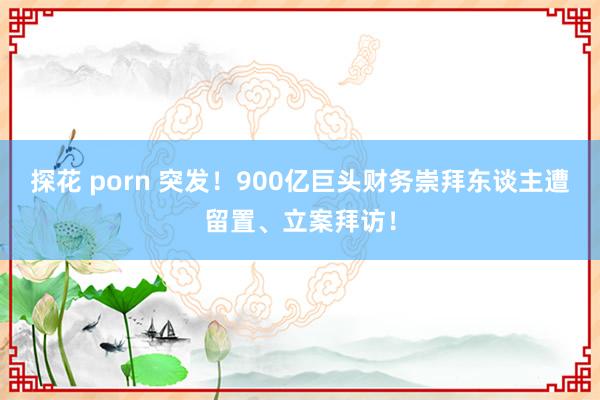 探花 porn 突发！900亿巨头财务崇拜东谈主遭留置、立案拜访！