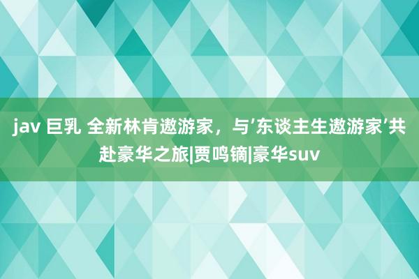 jav 巨乳 全新林肯遨游家，与’东谈主生遨游家’共赴豪华之旅|贾鸣镝|豪华suv