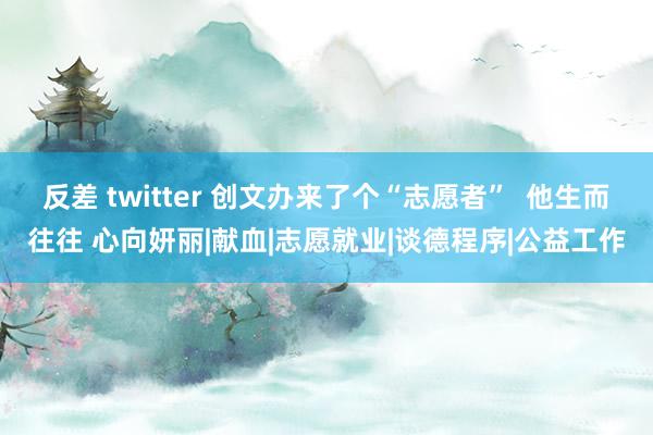 反差 twitter 创文办来了个“志愿者”  他生而往往 心向妍丽|献血|志愿就业|谈德程序|公益工作