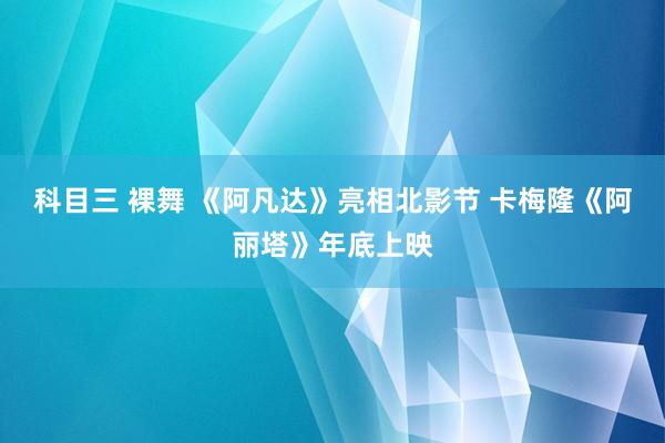 科目三 裸舞 《阿凡达》亮相北影节 卡梅隆《阿丽塔》年底上映