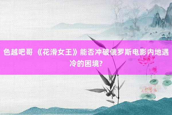 色越吧哥 《花滑女王》能否冲破俄罗斯电影内地遇冷的困境?