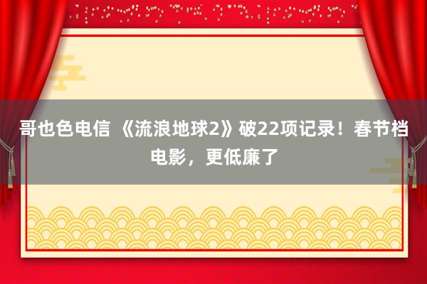 哥也色电信 《流浪地球2》破22项记录！春节档电影，更低廉了