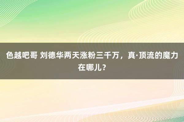 色越吧哥 刘德华两天涨粉三千万，真·顶流的魔力在哪儿？