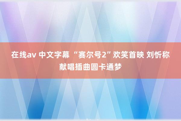 在线av 中文字幕 “赛尔号2”欢笑首映 刘忻称献唱插曲圆卡通梦