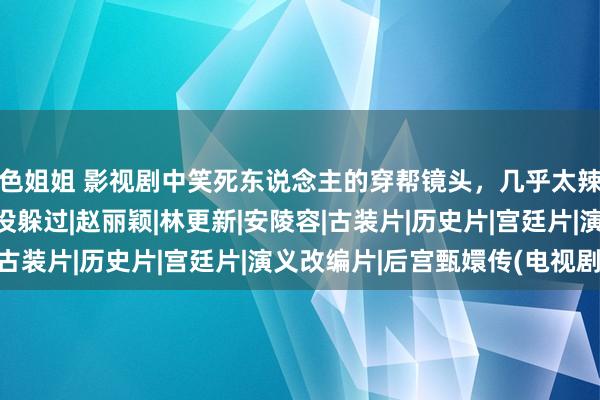 色姐姐 影视剧中笑死东说念主的穿帮镜头，几乎太辣眼睛了，连甄嬛传都没躲过|赵丽颖|林更新|安陵容|古装片|历史片|宫廷片|演义改编片|后宫甄嬛传(电视剧)