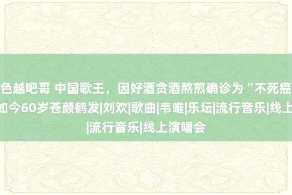 色越吧哥 中国歌王，因好酒贪酒熬煎确诊为“不死癌症”，如今60岁苍颜鹤发|刘欢|歌曲|韦唯|乐坛|流行音乐|线上演唱会