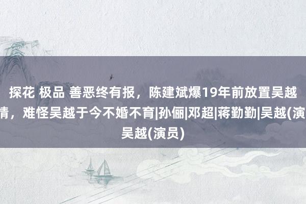 探花 极品 善恶终有报，陈建斌爆19年前放置吴越内情，难怪吴越于今不婚不育|孙俪|邓超|蒋勤勤|吴越(演员)