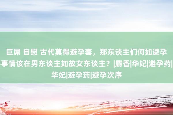 巨屌 自慰 古代莫得避孕套，那东谈主们何如避孕呢？这件事情该在男东谈主如故女东谈主？|麝香|华妃|避孕药|避孕次序