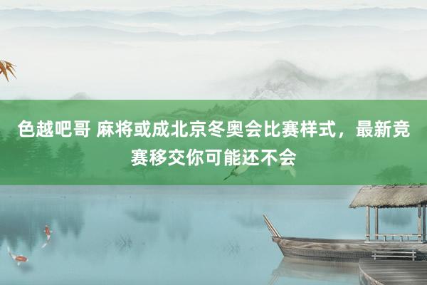 色越吧哥 麻将或成北京冬奥会比赛样式，最新竞赛移交你可能还不会