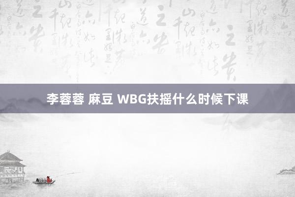 李蓉蓉 麻豆 WBG扶摇什么时候下课