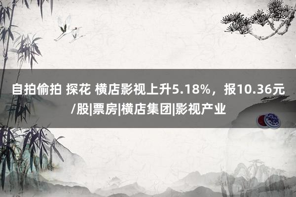 自拍偷拍 探花 横店影视上升5.18%，报10.36元/股|票房|横店集团|影视产业