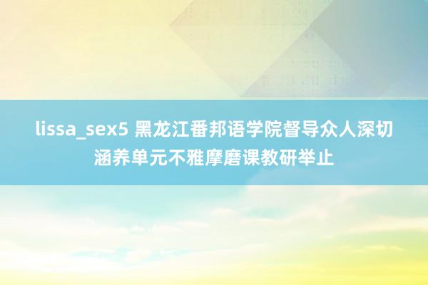 lissa_sex5 黑龙江番邦语学院督导众人深切涵养单元不雅摩磨课教研举止