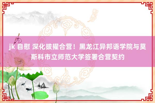 jk 自慰 深化拔擢合营！黑龙江异邦语学院与莫斯科市立师范大学签署合营契约