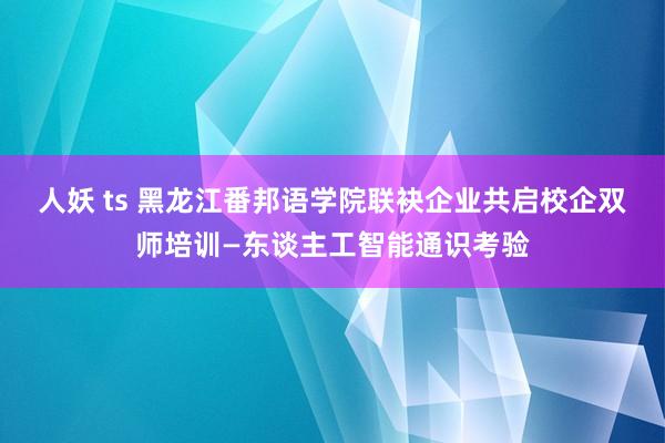 人妖 ts 黑龙江番邦语学院联袂企业共启校企双师培训—东谈主工智能通识考验