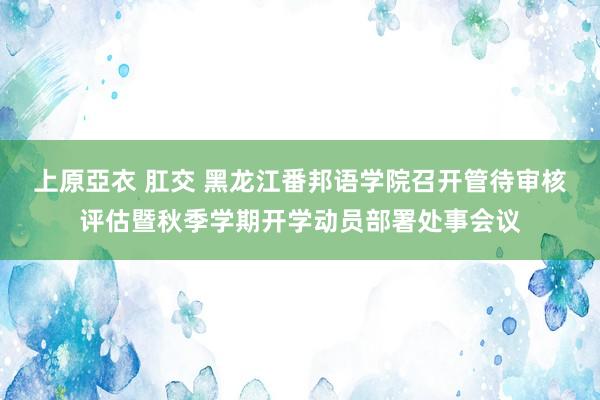 上原亞衣 肛交 黑龙江番邦语学院召开管待审核评估暨秋季学期开学动员部署处事会议