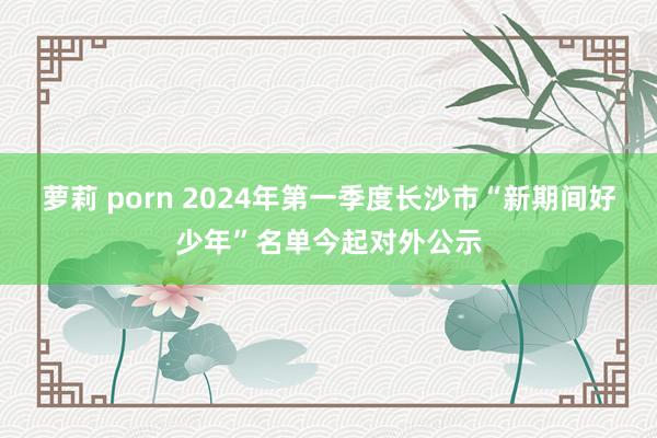 萝莉 porn 2024年第一季度长沙市“新期间好少年”名单今起对外公示