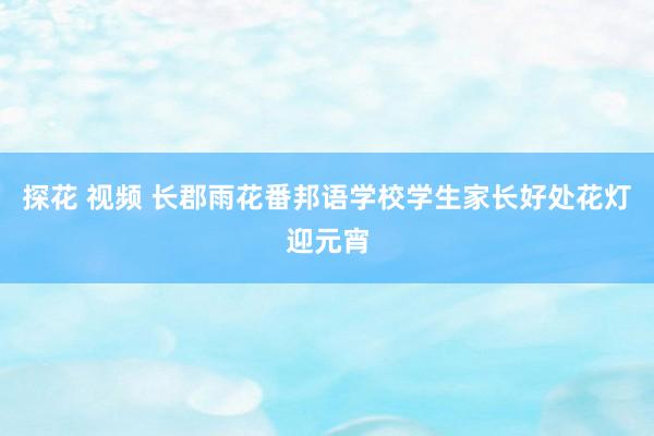 探花 视频 长郡雨花番邦语学校学生家长好处花灯迎元宵