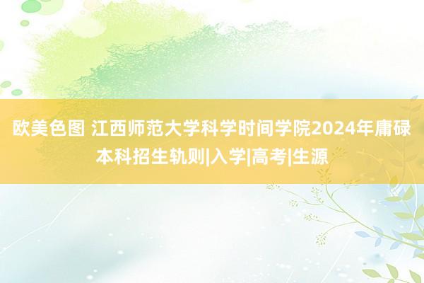 欧美色图 江西师范大学科学时间学院2024年庸碌本科招生轨则|入学|高考|生源