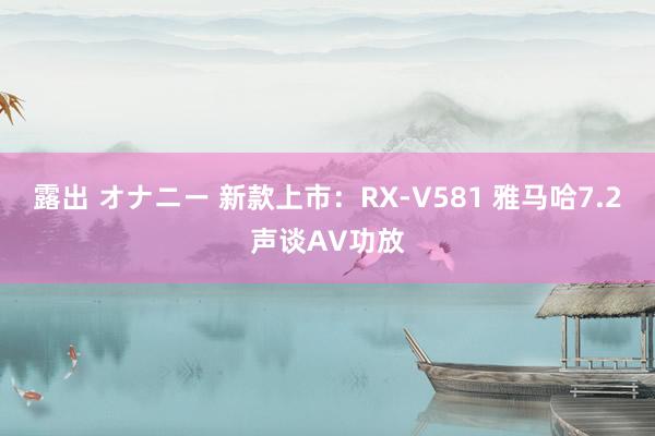 露出 オナニー 新款上市：RX-V581 雅马哈7.2声谈AV功放