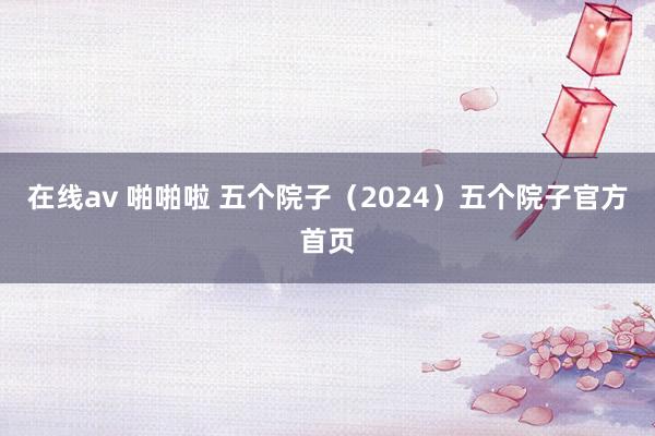 在线av 啪啪啦 五个院子（2024）五个院子官方首页