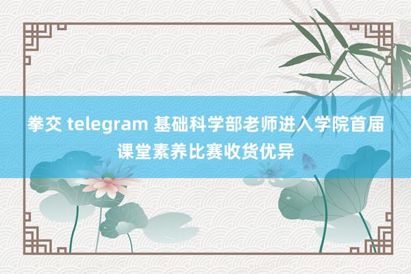 拳交 telegram 基础科学部老师进入学院首届课堂素养比赛收货优异