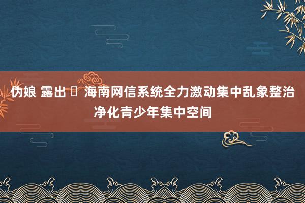 伪娘 露出 ​海南网信系统全力激动集中乱象整治净化青少年集中空间