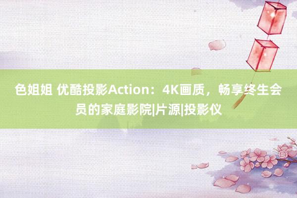 色姐姐 优酷投影Action：4K画质，畅享终生会员的家庭影院|片源|投影仪