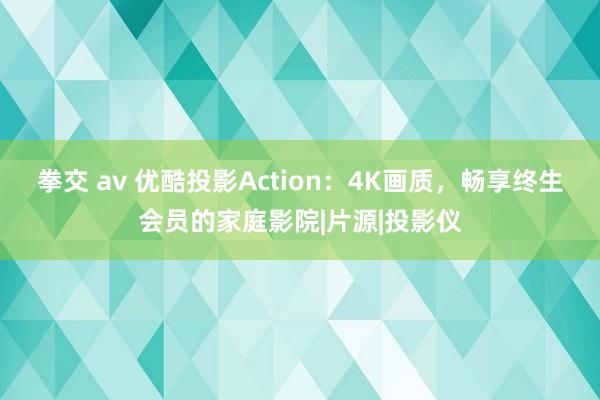 拳交 av 优酷投影Action：4K画质，畅享终生会员的家庭影院|片源|投影仪