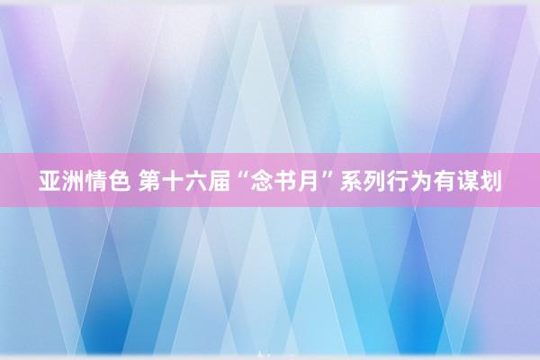 亚洲情色 第十六届“念书月”系列行为有谋划