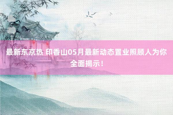 最新东京热 印香山05月最新动态置业照顾人为你全面揭示！