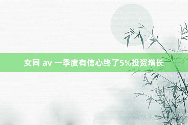 女同 av 一季度有信心终了5%投资增长