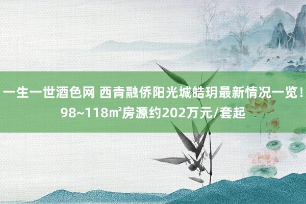 一生一世酒色网 西青融侨阳光城皓玥最新情况一览！98~118㎡房源约202万元/套起