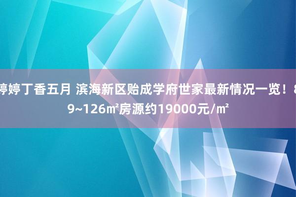 婷婷丁香五月 滨海新区贻成学府世家最新情况一览！89~126㎡房源约19000元/㎡