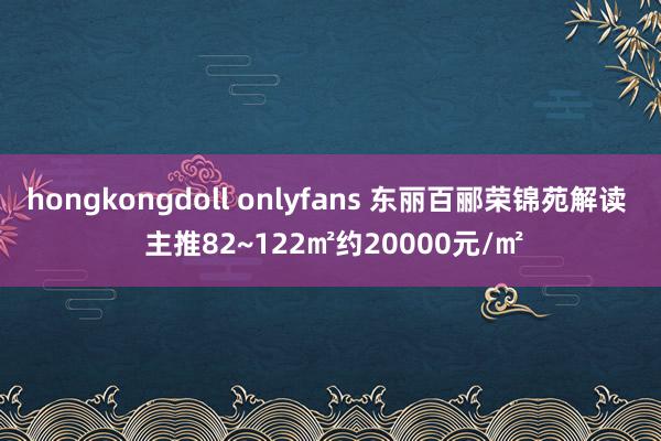 hongkongdoll onlyfans 东丽百郦荣锦苑解读  主推82~122㎡约20000元/㎡