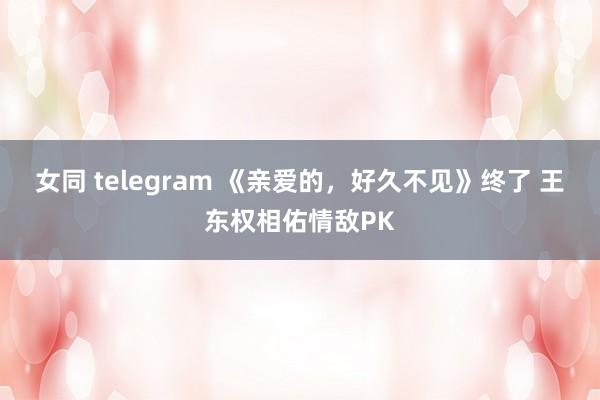 女同 telegram 《亲爱的，好久不见》终了 王东权相佑情敌PK