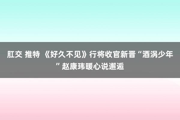 肛交 推特 《好久不见》行将收官新晋“酒涡少年”赵康玮暖心说邂逅