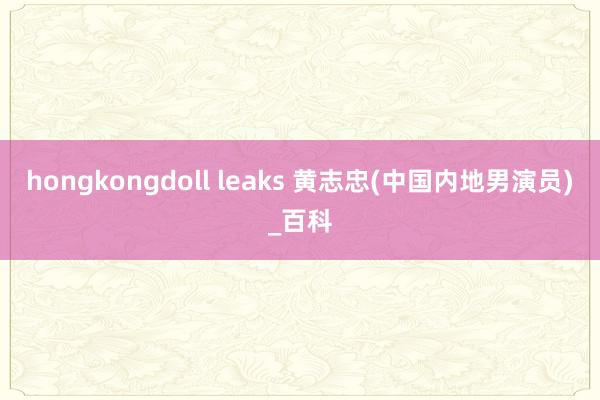 hongkongdoll leaks 黄志忠(中国内地男演员)_百科