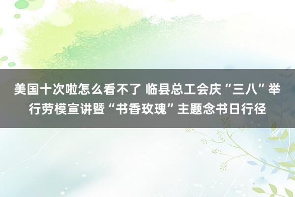 美国十次啦怎么看不了 临县总工会庆“三八”举行劳模宣讲暨“书香玫瑰”主题念书日行径