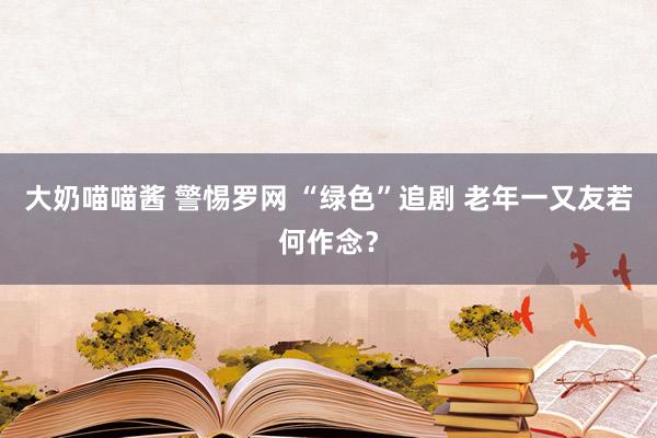 大奶喵喵酱 警惕罗网 “绿色”追剧 老年一又友若何作念？