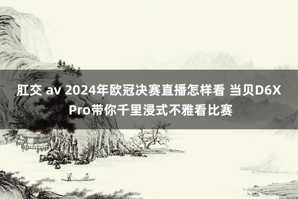 肛交 av 2024年欧冠决赛直播怎样看 当贝D6X Pro带你千里浸式不雅看比赛