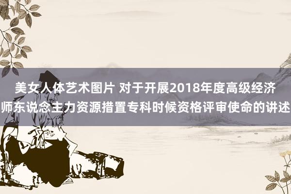 美女人体艺术图片 对于开展2018年度高级经济师东说念主力资源措置专科时候资格评审使命的讲述