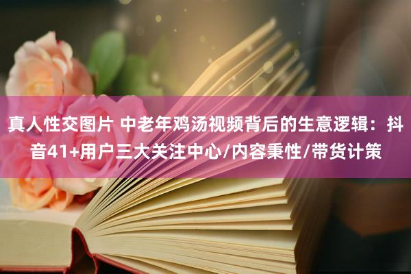 真人性交图片 中老年鸡汤视频背后的生意逻辑：抖音41+用户三大关注中心/内容秉性/带货计策