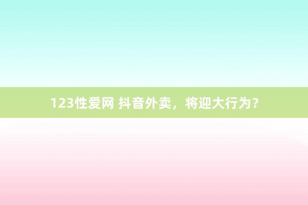 123性爱网 抖音外卖，将迎大行为？