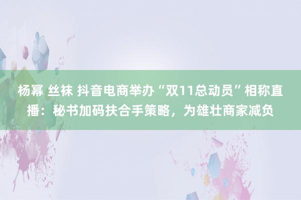 杨幂 丝袜 抖音电商举办“双11总动员”相称直播：秘书加码扶合手策略，为雄壮商家减负