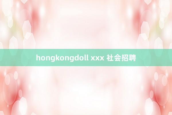 hongkongdoll xxx 社会招聘