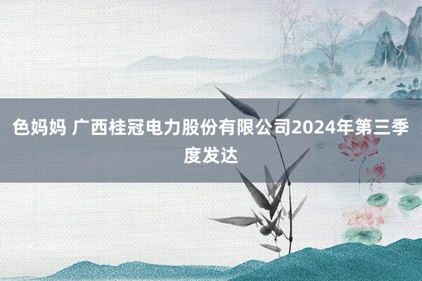 色妈妈 广西桂冠电力股份有限公司2024年第三季度发达