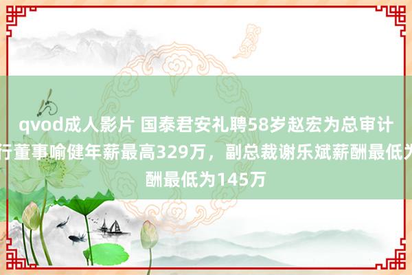 qvod成人影片 国泰君安礼聘58岁赵宏为总审计师，履行董事喻健年薪最高329万，副总裁谢乐斌薪酬最低为145万