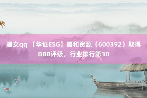 骚女qq 【华证ESG】盛和资源（600392）取得BBB评级，行业排行第30