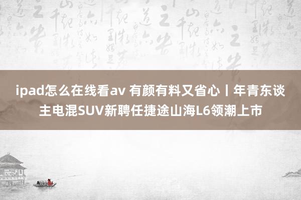 ipad怎么在线看av 有颜有料又省心丨年青东谈主电混SUV新聘任捷途山海L6领潮上市