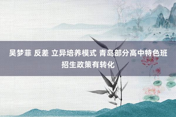 吴梦菲 反差 立异培养模式 青岛部分高中特色班招生政策有转化